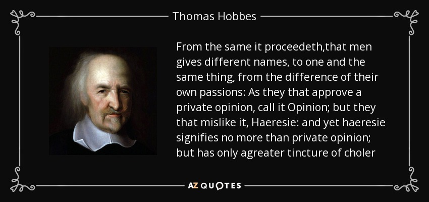 From the same it proceedeth,that men gives different names, to one and the same thing, from the difference of their own passions: As they that approve a private opinion, call it Opinion; but they that mislike it, Haeresie: and yet haeresie signifies no more than private opinion; but has only agreater tincture of choler - Thomas Hobbes