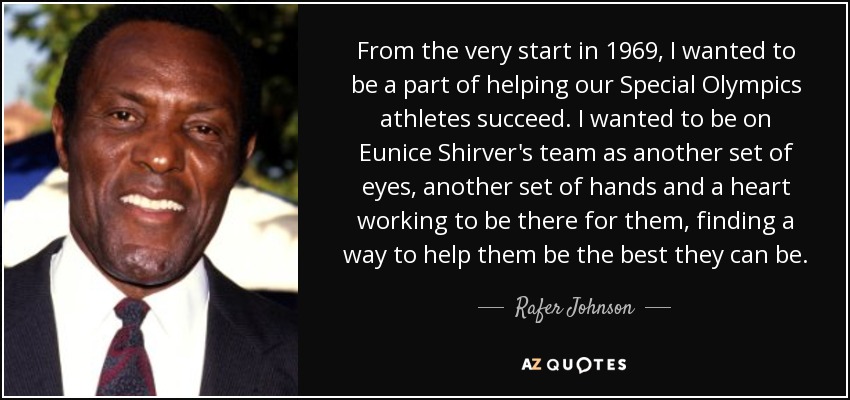 From the very start in 1969, I wanted to be a part of helping our Special Olympics athletes succeed. I wanted to be on Eunice Shirver's team as another set of eyes, another set of hands and a heart working to be there for them, finding a way to help them be the best they can be. - Rafer Johnson