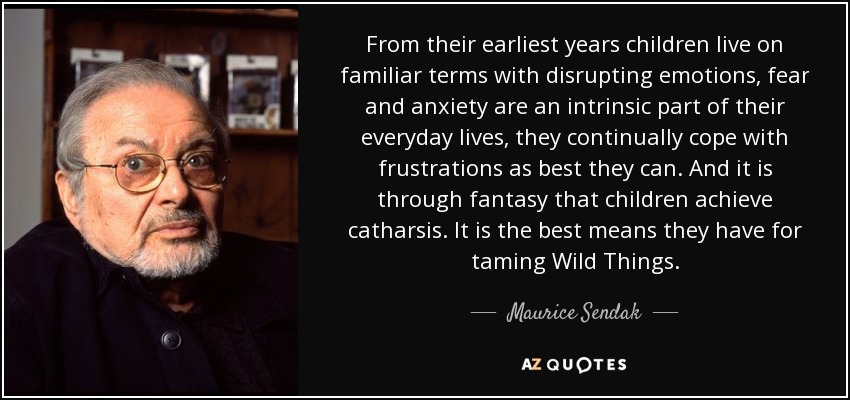 From their earliest years children live on familiar terms with disrupting emotions, fear and anxiety are an intrinsic part of their everyday lives, they continually cope with frustrations as best they can. And it is through fantasy that children achieve catharsis. It is the best means they have for taming Wild Things. - Maurice Sendak