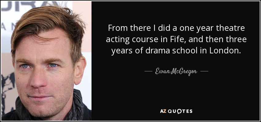 From there I did a one year theatre acting course in Fife, and then three years of drama school in London. - Ewan McGregor