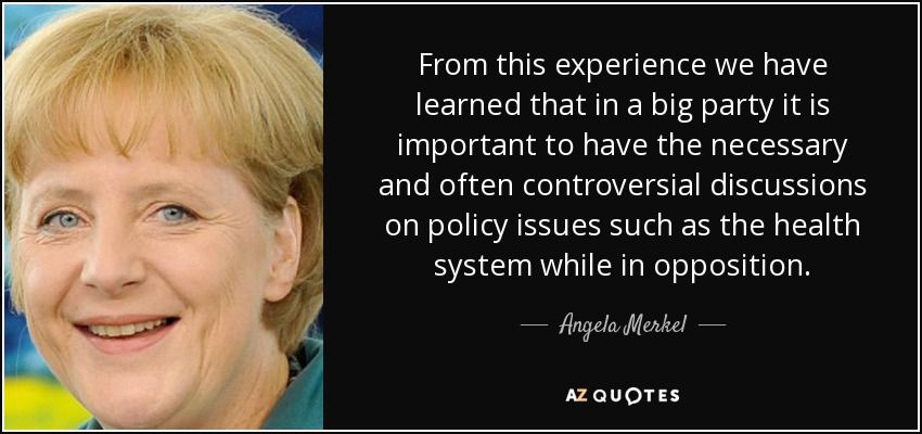 From this experience we have learned that in a big party it is important to have the necessary and often controversial discussions on policy issues such as the health system while in opposition. - Angela Merkel