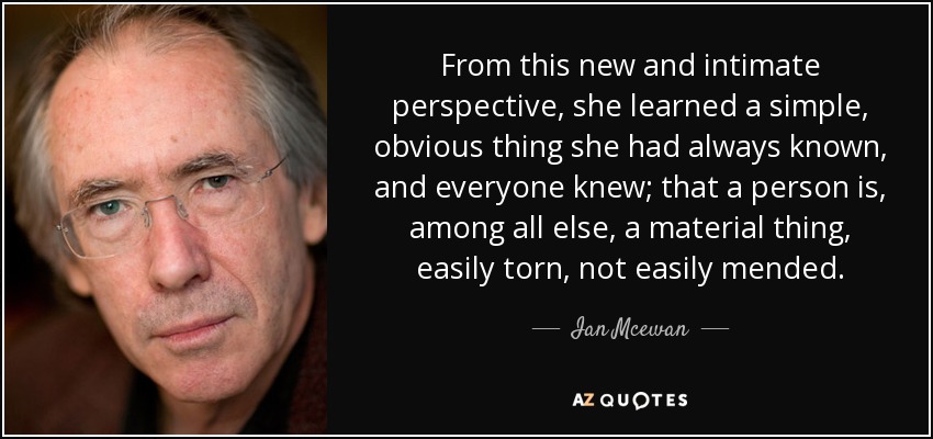 From this new and intimate perspective, she learned a simple, obvious thing she had always known, and everyone knew; that a person is, among all else, a material thing, easily torn, not easily mended. - Ian Mcewan