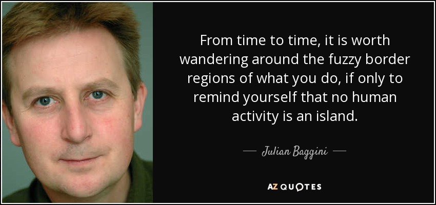 From time to time, it is worth wandering around the fuzzy border regions of what you do, if only to remind yourself that no human activity is an island. - Julian Baggini