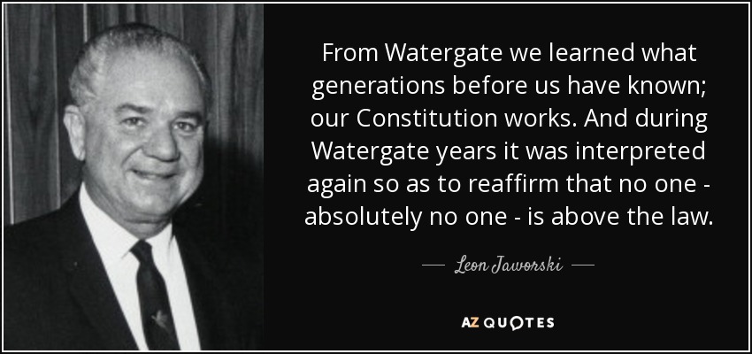 From Watergate we learned what generations before us have known; our Constitution works. And during Watergate years it was interpreted again so as to reaffirm that no one - absolutely no one - is above the law. - Leon Jaworski