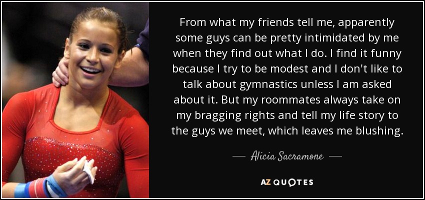 From what my friends tell me, apparently some guys can be pretty intimidated by me when they find out what I do. I find it funny because I try to be modest and I don't like to talk about gymnastics unless I am asked about it. But my roommates always take on my bragging rights and tell my life story to the guys we meet, which leaves me blushing. - Alicia Sacramone