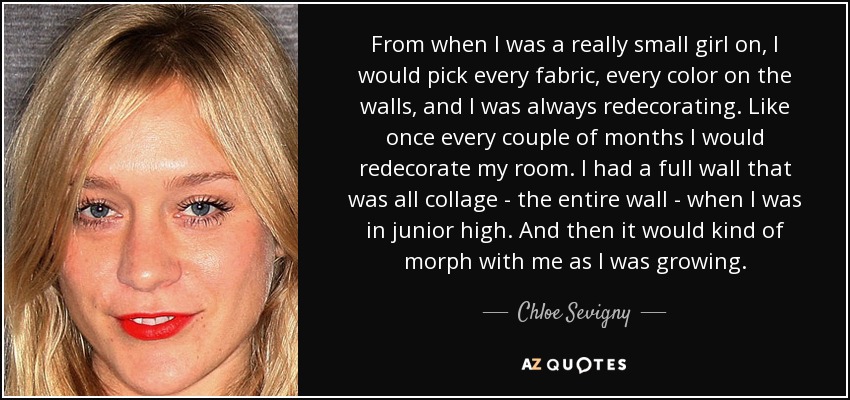 From when I was a really small girl on, I would pick every fabric, every color on the walls, and I was always redecorating. Like once every couple of months I would redecorate my room. I had a full wall that was all collage - the entire wall - when I was in junior high. And then it would kind of morph with me as I was growing. - Chloe Sevigny