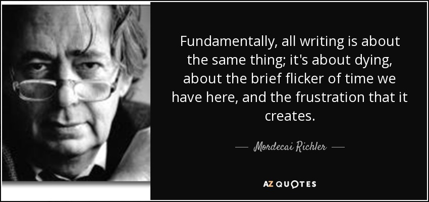 Fundamentally, all writing is about the same thing; it's about dying, about the brief flicker of time we have here, and the frustration that it creates. - Mordecai Richler