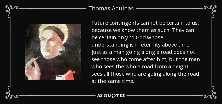 Future contingents cannot be certain to us, because we know them as such. They can be certain only to God whose understanding is in eternity above time. Just as a man going along a road does not see those who come after him; but the man who sees the whole road from a height sees all those who are going along the road at the same time. - Thomas Aquinas