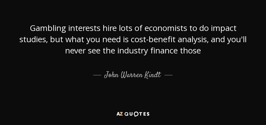 Gambling interests hire lots of economists to do impact studies, but what you need is cost-benefit analysis, and you'll never see the industry finance those - John Warren Kindt