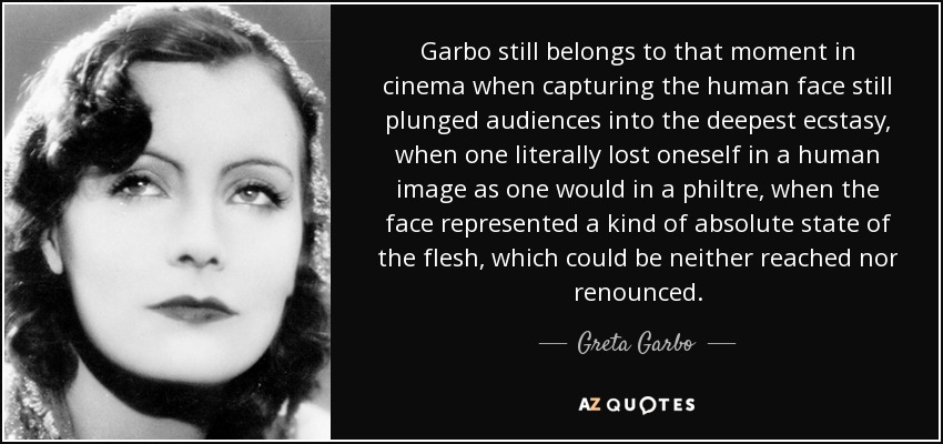 Garbo still belongs to that moment in cinema when capturing the human face still plunged audiences into the deepest ecstasy, when one literally lost oneself in a human image as one would in a philtre, when the face represented a kind of absolute state of the flesh, which could be neither reached nor renounced. - Greta Garbo