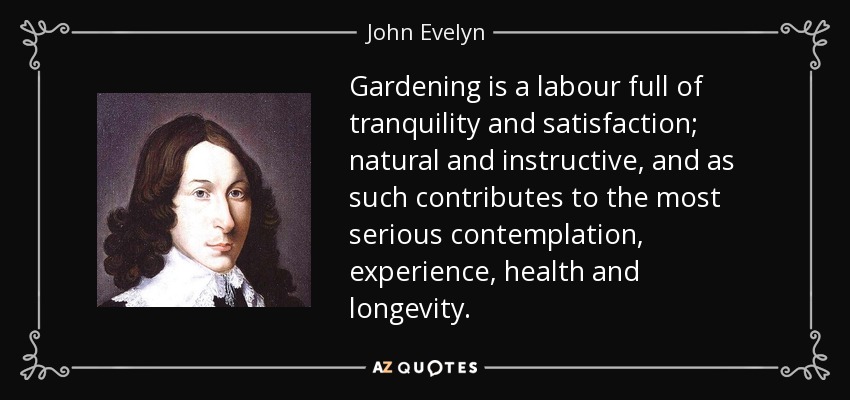 Gardening is a labour full of tranquility and satisfaction; natural and instructive, and as such contributes to the most serious contemplation, experience, health and longevity. - John Evelyn