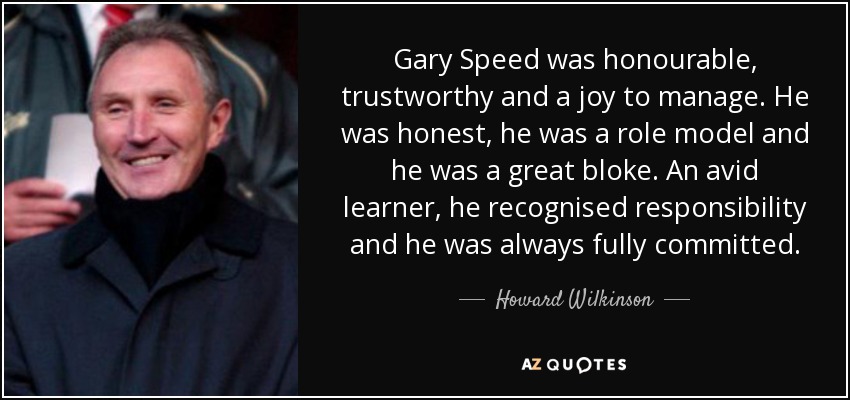 Gary Speed was honourable, trustworthy and a joy to manage. He was honest, he was a role model and he was a great bloke. An avid learner, he recognised responsibility and he was always fully committed. - Howard Wilkinson