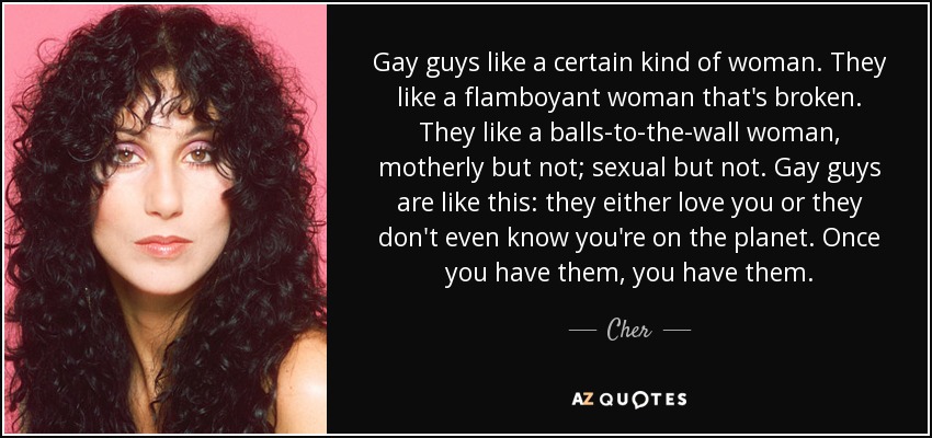 Gay guys like a certain kind of woman. They like a flamboyant woman that's broken. They like a balls-to-the-wall woman, motherly but not; sexual but not. Gay guys are like this: they either love you or they don't even know you're on the planet. Once you have them, you have them. - Cher