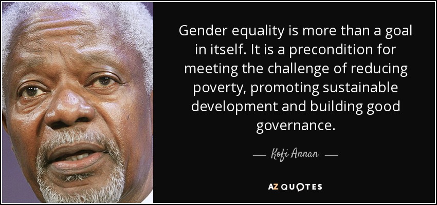 Gender equality is more than a goal in itself. It is a precondition for meeting the challenge of reducing poverty, promoting sustainable development and building good governance. - Kofi Annan