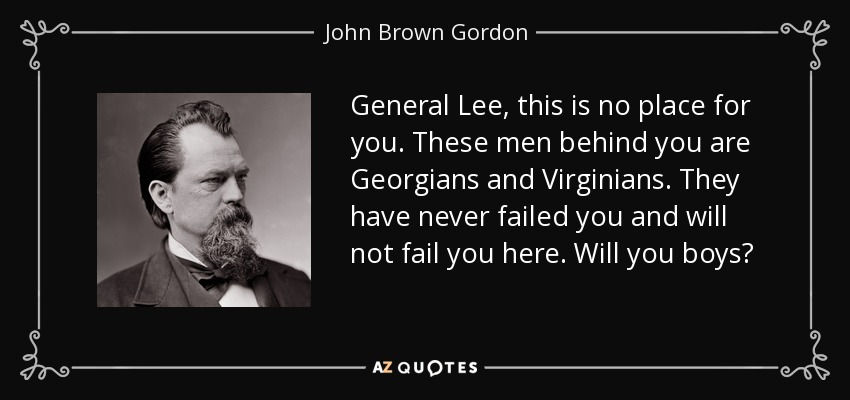 General Lee, this is no place for you. These men behind you are Georgians and Virginians. They have never failed you and will not fail you here. Will you boys? - John Brown Gordon