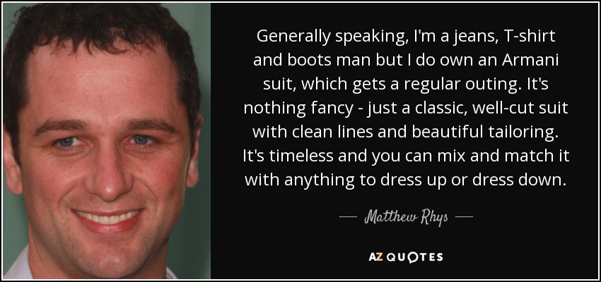 Generally speaking, I'm a jeans, T-shirt and boots man but I do own an Armani suit, which gets a regular outing. It's nothing fancy - just a classic, well-cut suit with clean lines and beautiful tailoring. It's timeless and you can mix and match it with anything to dress up or dress down. - Matthew Rhys