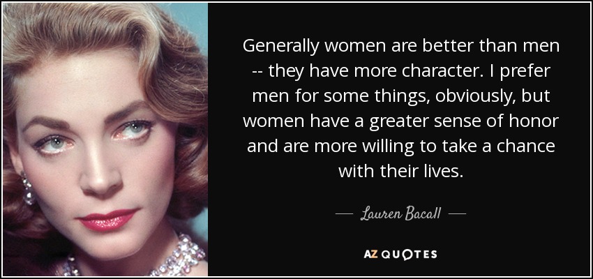 Generally women are better than men -- they have more character. I prefer men for some things, obviously, but women have a greater sense of honor and are more willing to take a chance with their lives. - Lauren Bacall