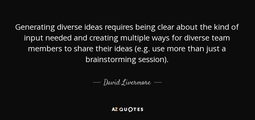 Generating diverse ideas requires being clear about the kind of input needed and creating multiple ways for diverse team members to share their ideas (e.g. use more than just a brainstorming session). - David Livermore