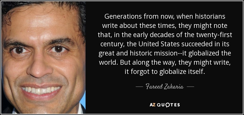 Generations from now, when historians write about these times, they might note that, in the early decades of the twenty-first century, the United States succeeded in its great and historic mission--it globalized the world. But along the way, they might write, it forgot to globalize itself. - Fareed Zakaria