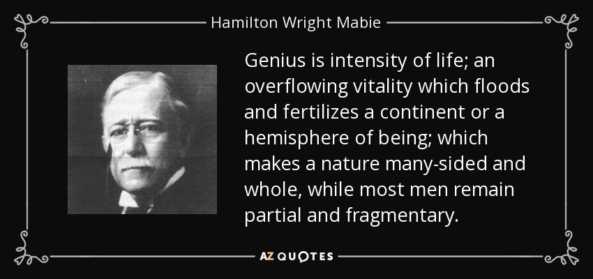 Genius is intensity of life; an overflowing vitality which floods and fertilizes a continent or a hemisphere of being; which makes a nature many-sided and whole, while most men remain partial and fragmentary. - Hamilton Wright Mabie