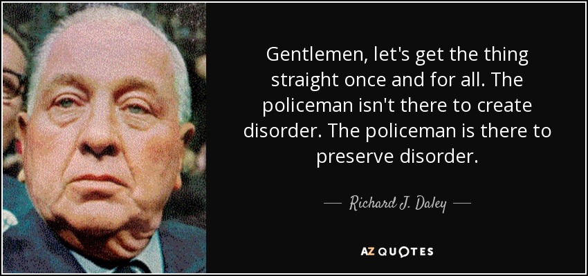 Gentlemen, let's get the thing straight once and for all. The policeman isn't there to create disorder. The policeman is there to preserve disorder. - Richard J. Daley