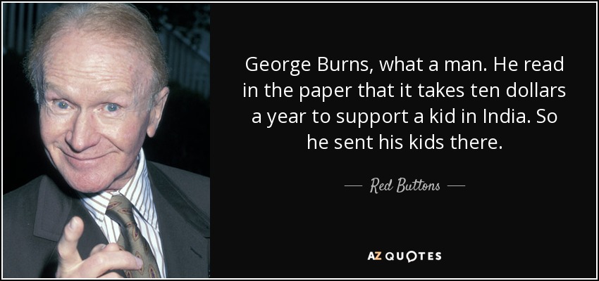 George Burns, what a man. He read in the paper that it takes ten dollars a year to support a kid in India. So he sent his kids there. - Red Buttons