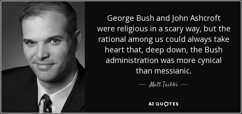 George Bush and John Ashcroft were religious in a scary way, but the rational among us could always take heart that, deep down, the Bush administration was more cynical than messianic. - Matt Taibbi