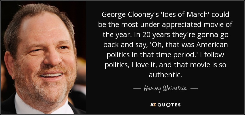 George Clooney's 'Ides of March' could be the most under-appreciated movie of the year. In 20 years they're gonna go back and say, 'Oh, that was American politics in that time period.' I follow politics, I love it, and that movie is so authentic. - Harvey Weinstein