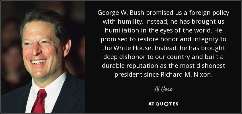 George W. Bush promised us a foreign policy with humility. Instead, he has brought us humiliation in the eyes of the world. He promised to restore honor and integrity to the White House. Instead, he has brought deep dishonor to our country and built a durable reputation as the most dishonest president since Richard M. Nixon. - Al Gore