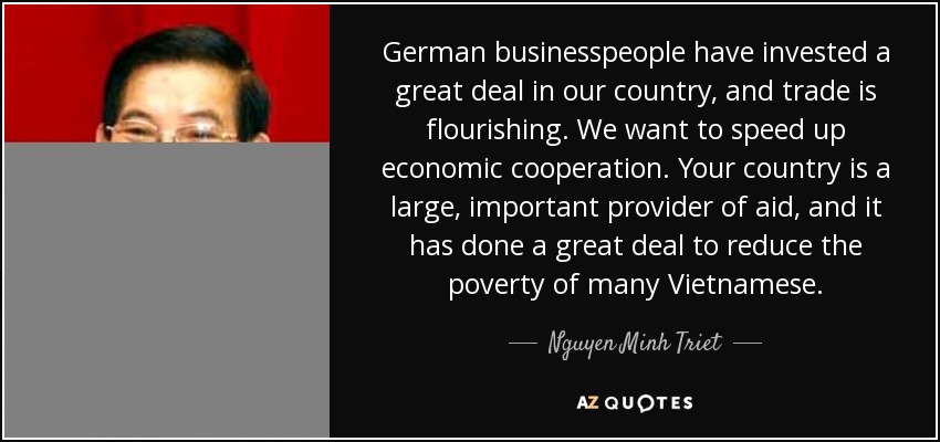 German businesspeople have invested a great deal in our country, and trade is flourishing. We want to speed up economic cooperation. Your country is a large, important provider of aid, and it has done a great deal to reduce the poverty of many Vietnamese. - Nguyen Minh Triet