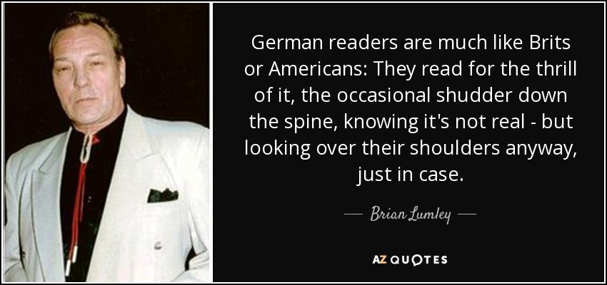 German readers are much like Brits or Americans: They read for the thrill of it, the occasional shudder down the spine, knowing it's not real - but looking over their shoulders anyway, just in case. - Brian Lumley