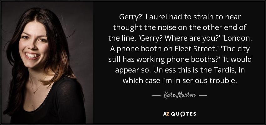 Gerry?' Laurel had to strain to hear thought the noise on the other end of the line. 'Gerry? Where are you?' 'London. A phone booth on Fleet Street.' 'The city still has working phone booths?' 'It would appear so. Unless this is the Tardis, in which case I'm in serious trouble. - Kate Morton