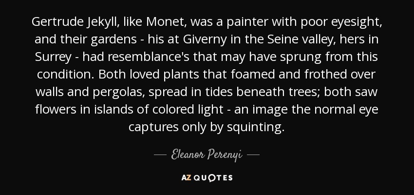 Gertrude Jekyll, al igual que Monet, era una pintora con problemas de visión, y sus jardines -el de él en Giverny, en el valle del Sena, y el de ella en Surrey- tenían semejanzas que podrían haber surgido de esta condición. A ambos les encantaban las plantas que espumaban sobre muros y pérgolas, que se extendían en mareas bajo los árboles; ambos veían las flores en islas de luz coloreada, una imagen que el ojo normal sólo capta entrecerrando los ojos. - Eleanor Perenyi