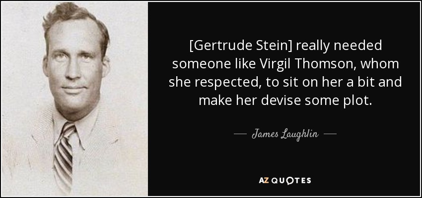 [Gertrude Stein] really needed someone like Virgil Thomson, whom she respected, to sit on her a bit and make her devise some plot. - James Laughlin