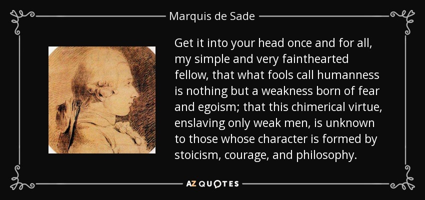 Get it into your head once and for all, my simple and very fainthearted fellow, that what fools call humanness is nothing but a weakness born of fear and egoism; that this chimerical virtue, enslaving only weak men, is unknown to those whose character is formed by stoicism, courage, and philosophy. - Marquis de Sade