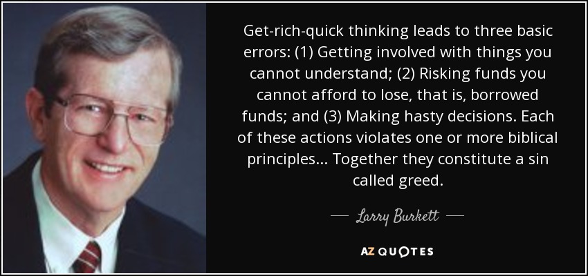 Get-rich-quick thinking leads to three basic errors: (1) Getting involved with things you cannot understand; (2) Risking funds you cannot afford to lose, that is, borrowed funds; and (3) Making hasty decisions. Each of these actions violates one or more biblical principles... Together they constitute a sin called greed. - Larry Burkett