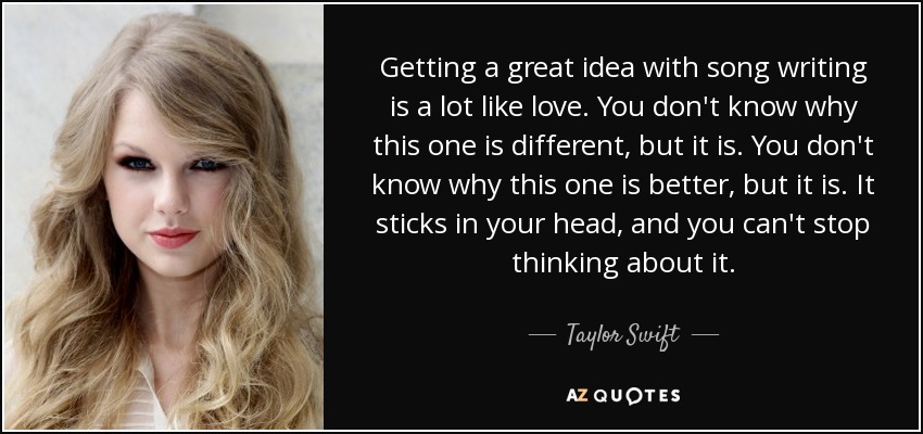 Getting a great idea with song writing is a lot like love. You don't know why this one is different, but it is. You don't know why this one is better, but it is. It sticks in your head, and you can't stop thinking about it. - Taylor Swift