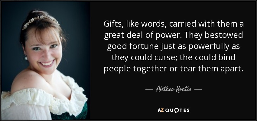 Gifts, like words, carried with them a great deal of power. They bestowed good fortune just as powerfully as they could curse; the could bind people together or tear them apart. - Alethea Kontis