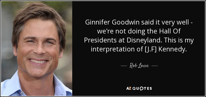 Ginnifer Goodwin said it very well - we're not doing the Hall Of Presidents at Disneyland. This is my interpretation of [J.F] Kennedy. - Rob Lowe