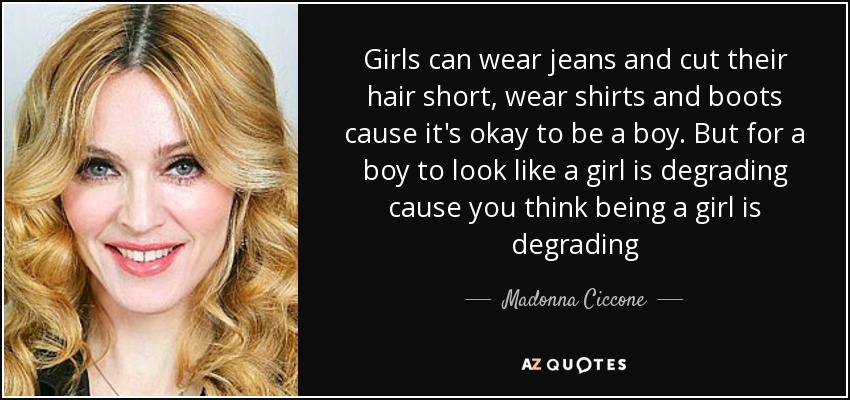 Girls can wear jeans and cut their hair short, wear shirts and boots cause it's okay to be a boy. But for a boy to look like a girl is degrading cause you think being a girl is degrading - Madonna Ciccone