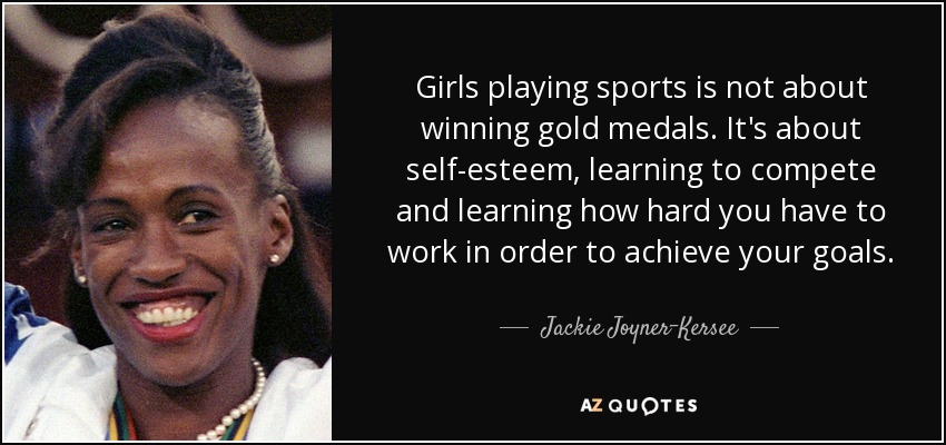 Girls playing sports is not about winning gold medals. It's about self-esteem, learning to compete and learning how hard you have to work in order to achieve your goals. - Jackie Joyner-Kersee