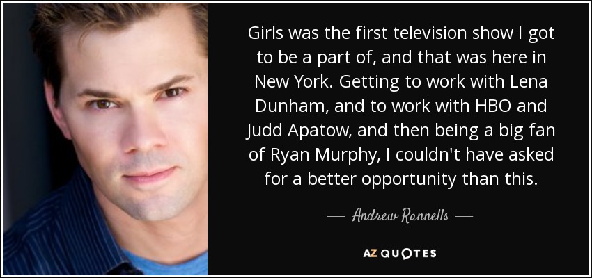 Girls was the first television show I got to be a part of, and that was here in New York. Getting to work with Lena Dunham, and to work with HBO and Judd Apatow, and then being a big fan of Ryan Murphy, I couldn't have asked for a better opportunity than this. - Andrew Rannells