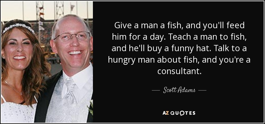 Give a man a fish, and you'll feed him for a day. Teach a man to fish, and he'll buy a funny hat. Talk to a hungry man about fish, and you're a consultant. - Scott Adams