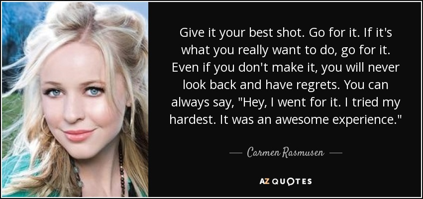 Give it your best shot. Go for it. If it's what you really want to do, go for it. Even if you don't make it, you will never look back and have regrets. You can always say, 