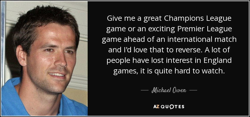 Give me a great Champions League game or an exciting Premier League game ahead of an international match and I'd love that to reverse. A lot of people have lost interest in England games, it is quite hard to watch. - Michael Owen