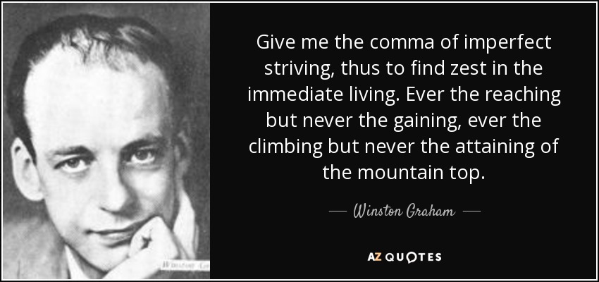 Give me the comma of imperfect striving, thus to find zest in the immediate living. Ever the reaching but never the gaining, ever the climbing but never the attaining of the mountain top. - Winston Graham