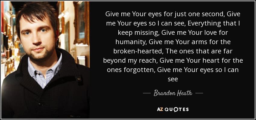 Give me Your eyes for just one second, Give me Your eyes so I can see, Everything that I keep missing, Give me Your love for humanity, Give me Your arms for the broken-hearted, The ones that are far beyond my reach, Give me Your heart for the ones forgotten, Give me Your eyes so I can see - Brandon Heath