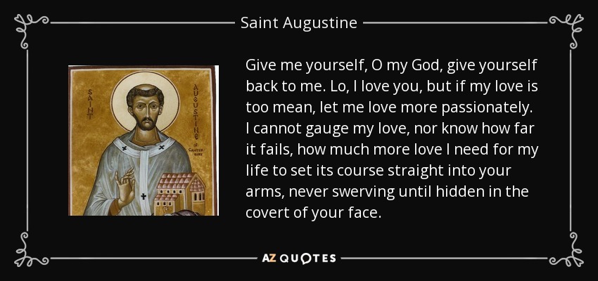 Give me yourself, O my God, give yourself back to me. Lo, I love you, but if my love is too mean, let me love more passionately. I cannot gauge my love, nor know how far it fails, how much more love I need for my life to set its course straight into your arms, never swerving until hidden in the covert of your face. - Saint Augustine