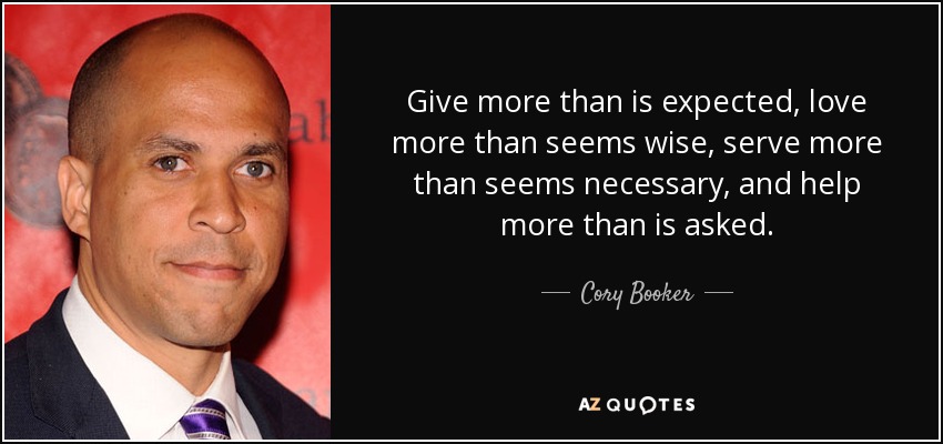 Give more than is expected, love more than seems wise, serve more than seems necessary, and help more than is asked. - Cory Booker