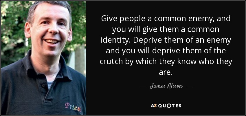 Give people a common enemy, and you will give them a common identity. Deprive them of an enemy and you will deprive them of the crutch by which they know who they are. - James Alison